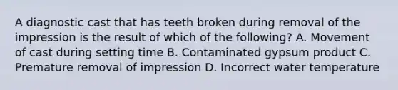 A diagnostic cast that has teeth broken during removal of the impression is the result of which of the following? A. Movement of cast during setting time B. Contaminated gypsum product C. Premature removal of impression D. Incorrect water temperature