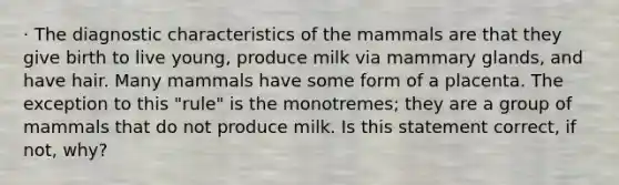 · The diagnostic characteristics of the mammals are that they give birth to live young, produce milk via mammary glands, and have hair. Many mammals have some form of a placenta. The exception to this "rule" is the monotremes; they are a group of mammals that do not produce milk. Is this statement correct, if not, why?