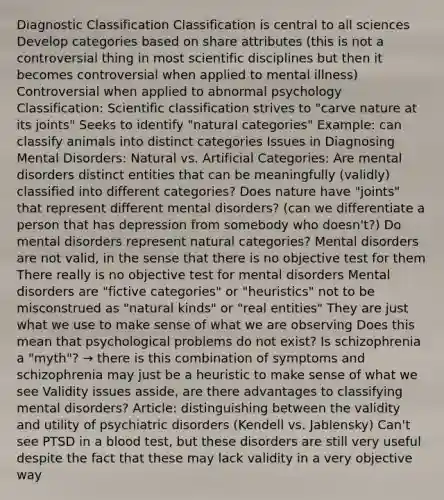 Diagnostic Classification Classification is central to all sciences Develop categories based on share attributes (this is not a controversial thing in most scientific disciplines but then it becomes controversial when applied to mental illness) Controversial when applied to abnormal psychology Classification: Scientific classification strives to "carve nature at its joints" Seeks to identify "natural categories" Example: can classify animals into distinct categories Issues in Diagnosing Mental Disorders: Natural vs. Artificial Categories: Are mental disorders distinct entities that can be meaningfully (validly) classified into different categories? Does nature have "joints" that represent different mental disorders? (can we differentiate a person that has depression from somebody who doesn't?) Do mental disorders represent natural categories? Mental disorders are not valid, in the sense that there is no objective test for them There really is no objective test for mental disorders Mental disorders are "fictive categories" or "heuristics" not to be misconstrued as "natural kinds" or "real entities" They are just what we use to make sense of what we are observing Does this mean that psychological problems do not exist? Is schizophrenia a "myth"? → there is this combination of symptoms and schizophrenia may just be a heuristic to make sense of what we see Validity issues asside, are there advantages to classifying mental disorders? Article: distinguishing between the validity and utility of psychiatric disorders (Kendell vs. Jablensky) Can't see PTSD in a blood test, but these disorders are still very useful despite the fact that these may lack validity in a very objective way