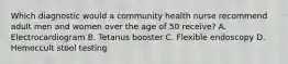 Which diagnostic would a community health nurse recommend adult men and women over the age of 50 receive? A. Electrocardiogram B. Tetanus booster C. Flexible endoscopy D. Hemoccult stool testing