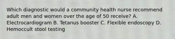 Which diagnostic would a community health nurse recommend adult men and women over the age of 50 receive? A. Electrocardiogram B. Tetanus booster C. Flexible endoscopy D. Hemoccult stool testing