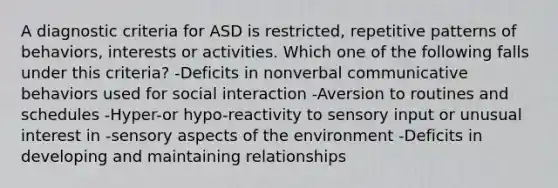 A diagnostic criteria for ASD is restricted, repetitive patterns of behaviors, interests or activities. Which one of the following falls under this criteria? -Deficits in nonverbal communicative behaviors used for social interaction -Aversion to routines and schedules -Hyper-or hypo-reactivity to sensory input or unusual interest in -sensory aspects of the environment -Deficits in developing and maintaining relationships