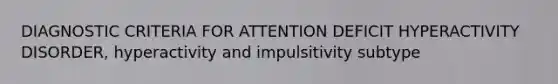 DIAGNOSTIC CRITERIA FOR ATTENTION DEFICIT HYPERACTIVITY DISORDER, hyperactivity and impulsitivity subtype