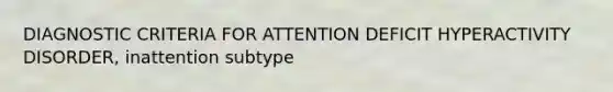 DIAGNOSTIC CRITERIA FOR ATTENTION DEFICIT HYPERACTIVITY DISORDER, inattention subtype