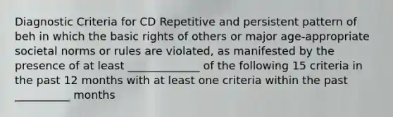 Diagnostic Criteria for CD Repetitive and persistent pattern of beh in which the basic rights of others or major age-appropriate societal norms or rules are violated, as manifested by the presence of at least _____________ of the following 15 criteria in the past 12 months with at least one criteria within the past __________ months