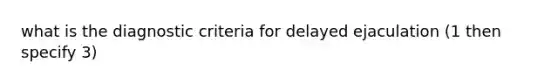 what is the diagnostic criteria for delayed ejaculation (1 then specify 3)