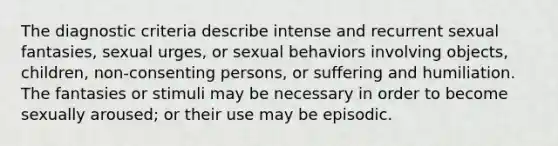 The diagnostic criteria describe intense and recurrent sexual fantasies, sexual urges, or sexual behaviors involving objects, children, non-consenting persons, or suffering and humiliation. The fantasies or stimuli may be necessary in order to become sexually aroused; or their use may be episodic.