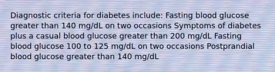 Diagnostic criteria for diabetes include: Fasting blood glucose greater than 140 mg/dL on two occasions Symptoms of diabetes plus a casual blood glucose greater than 200 mg/dL Fasting blood glucose 100 to 125 mg/dL on two occasions Postprandial blood glucose greater than 140 mg/dL