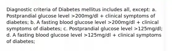 Diagnostic criteria of Diabetes mellitus includes all, except: a. Postprandial glucose level >200mg/dl + clinical symptoms of diabetes; b. A fasting blood glucose level >200mg/dl + clinical symptoms of diabetes; c. Postprandial glucose level >125mg/dl; d. A fasting blood glucose level >125mg/dl + clinical symptoms of diabetes;