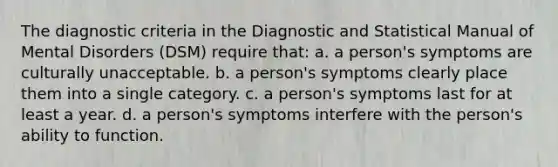 The diagnostic criteria in the Diagnostic and Statistical Manual of Mental Disorders (DSM) require that: a. a person's symptoms are culturally unacceptable. b. a person's symptoms clearly place them into a single category. c. a person's symptoms last for at least a year. d. a person's symptoms interfere with the person's ability to function.