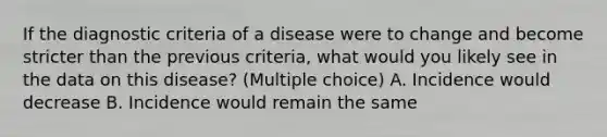 If the diagnostic criteria of a disease were to change and become stricter than the previous criteria, what would you likely see in the data on this disease? (Multiple choice) A. Incidence would decrease B. Incidence would remain the same