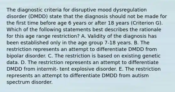 The diagnostic criteria for disruptive mood dysregulation disorder (DMDD) state that the diagnosis should not be made for the first time before age 6 years or after 18 years (Criterion G). Which of the following statements best describes the rationale for this age range restriction? A. Validity of the diagnosis has been established only in the age group 7-18 years. B. The restriction represents an attempt to differentiate DMDD from bipolar disorder. C. The restriction is based on existing genetic data. D. The restriction represents an attempt to differentiate DMDD from intermit- tent explosive disorder. E. The restriction represents an attempt to differentiate DMDD from autism spectrum disorder.