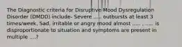 The Diagnostic criteria for Disruptive Mood Dysregulation Disorder (DMDD) include- Severe ..... outbursts at least 3 times/week, Sad, irritable or angry mood almost ..... , ..... is disproportionate to situation and symptoms are present in multiple ....?