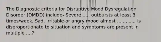 The Diagnostic criteria for Disruptive Mood Dysregulation Disorder (DMDD) include- Severe ..... outbursts at least 3 times/week, Sad, irritable or angry mood almost ..... , ..... is disproportionate to situation and symptoms are present in multiple ....?