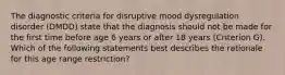 The diagnostic criteria for disruptive mood dysregulation disorder (DMDD) state that the diagnosis should not be made for the first time before age 6 years or after 18 years (Criterion G). Which of the following statements best describes the rationale for this age range restriction?