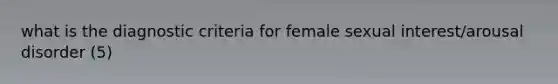 what is the diagnostic criteria for female sexual interest/arousal disorder (5)