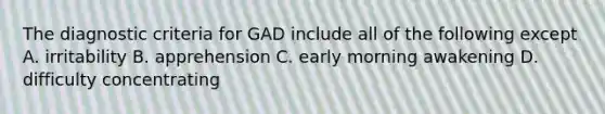 The diagnostic criteria for GAD include all of the following except A. irritability B. apprehension C. early morning awakening D. difficulty concentrating