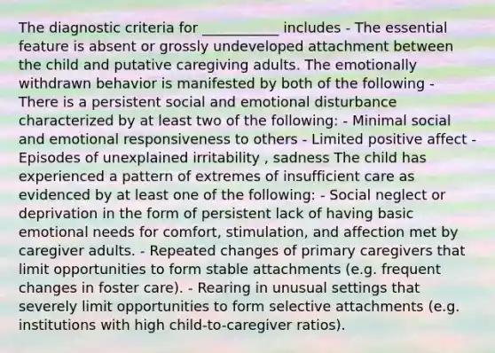 The diagnostic criteria for ___________ includes - The essential feature is absent or grossly undeveloped attachment between the child and putative caregiving adults. The emotionally withdrawn behavior is manifested by both of the following - There is a persistent social and emotional disturbance characterized by at least two of the following: - Minimal social and emotional responsiveness to others - Limited positive affect - Episodes of unexplained irritability , sadness The child has experienced a pattern of extremes of insufficient care as evidenced by at least one of the following: - Social neglect or deprivation in the form of persistent lack of having basic emotional needs for comfort, stimulation, and affection met by caregiver adults. - Repeated changes of primary caregivers that limit opportunities to form stable attachments (e.g. frequent changes in foster care). - Rearing in unusual settings that severely limit opportunities to form selective attachments (e.g. institutions with high child-to-caregiver ratios).