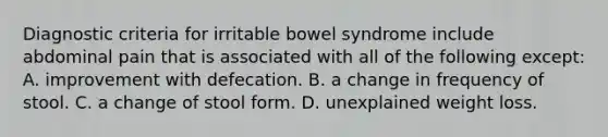 Diagnostic criteria for irritable bowel syndrome include abdominal pain that is associated with all of the following except: A. improvement with defecation. B. a change in frequency of stool. C. a change of stool form. D. unexplained weight loss.