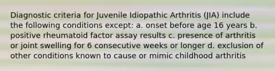 Diagnostic criteria for Juvenile Idiopathic Arthritis (JIA) include the following conditions except: a. onset before age 16 years b. positive rheumatoid factor assay results c. presence of arthritis or joint swelling for 6 consecutive weeks or longer d. exclusion of other conditions known to cause or mimic childhood arthritis