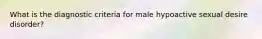 What is the diagnostic criteria for male hypoactive sexual desire disorder?