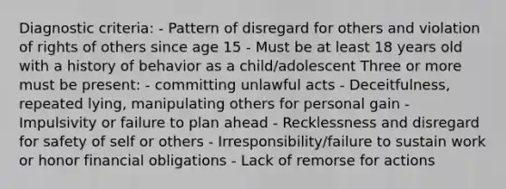 Diagnostic criteria: - Pattern of disregard for others and violation of rights of others since age 15 - Must be at least 18 years old with a history of behavior as a child/adolescent Three or more must be present: - committing unlawful acts - Deceitfulness, repeated lying, manipulating others for personal gain - Impulsivity or failure to plan ahead - Recklessness and disregard for safety of self or others - Irresponsibility/failure to sustain work or honor financial obligations - Lack of remorse for actions