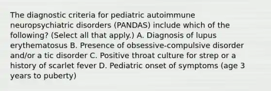 The diagnostic criteria for pediatric autoimmune neuropsychiatric disorders (PANDAS) include which of the following? (Select all that apply.) A. Diagnosis of lupus erythematosus B. Presence of obsessive-compulsive disorder and/or a tic disorder C. Positive throat culture for strep or a history of scarlet fever D. Pediatric onset of symptoms (age 3 years to puberty)