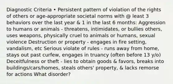 Diagnostic Criteria • Persistent pattern of violation of the rights of others or age-appropriate societal norms with @ least 3 behaviors over the last year & 1 in the last 6 months: Aggression to humans or animals - threatens, intimidates, or bullies others, uses weapons, physically cruel to animals or humans, sexual violence Destruction or property - engages in fire setting, vandalism, etc Serious violate of rules - runs away from home, stays out past curfew, engages in truancy (often before 13 y/o) Deceitfulness or theft - lies to obtain goods & favors, breaks into buildings/cars/homes, steals others' property, & lacks remorse for actions What disorder?