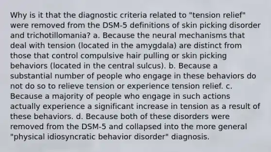 Why is it that the diagnostic criteria related to "tension relief" were removed from the DSM-5 definitions of skin picking disorder and trichotillomania? a. Because the neural mechanisms that deal with tension (located in the amygdala) are distinct from those that control compulsive hair pulling or skin picking behaviors (located in the central sulcus). b. Because a substantial number of people who engage in these behaviors do not do so to relieve tension or experience tension relief. c. Because a majority of people who engage in such actions actually experience a significant increase in tension as a result of these behaviors. d. Because both of these disorders were removed from the DSM-5 and collapsed into the more general "physical idiosyncratic behavior disorder" diagnosis.