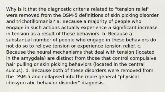 Why is it that the diagnostic criteria related to "tension relief" were removed from the DSM-5 definitions of skin picking disorder and trichotillomania? a. Because a majority of people who engage in such actions actually experience a significant increase in tension as a result of these behaviors. b. Because a substantial number of people who engage in these behaviors do not do so to relieve tension or experience tension relief. c. Because the neural mechanisms that deal with tension (located in the amygdala) are distinct from those that control compulsive hair pulling or skin picking behaviors (located in the central sulcus). d. Because both of these disorders were removed from the DSM-5 and collapsed into the more general "physical idiosyncratic behavior disorder" diagnosis.