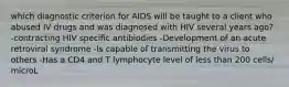 which diagnostic criterion for AIDS will be taught to a client who abused IV drugs and was diagnosed with HIV several years ago? -contracting HIV specific antibiodies -Development of an acute retroviral syndrome -Is capable of transmitting the virus to others -Has a CD4 and T lymphocyte level of less than 200 cells/ microL