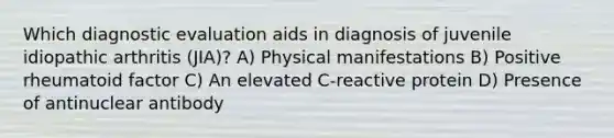 Which diagnostic evaluation aids in diagnosis of juvenile idiopathic arthritis (JIA)? A) Physical manifestations B) Positive rheumatoid factor C) An elevated C-reactive protein D) Presence of antinuclear antibody