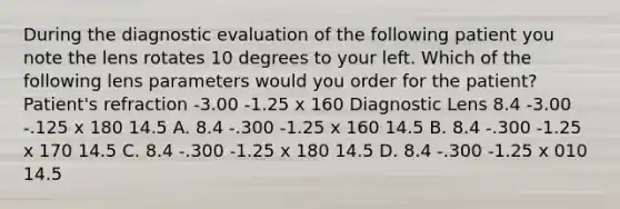 During the diagnostic evaluation of the following patient you note the lens rotates 10 degrees to your left. Which of the following lens parameters would you order for the patient? Patient's refraction -3.00 -1.25 x 160 Diagnostic Lens 8.4 -3.00 -.125 x 180 14.5 A. 8.4 -.300 -1.25 x 160 14.5 B. 8.4 -.300 -1.25 x 170 14.5 C. 8.4 -.300 -1.25 x 180 14.5 D. 8.4 -.300 -1.25 x 010 14.5