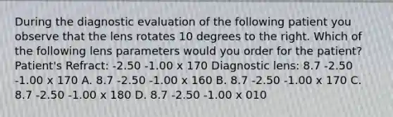 During the diagnostic evaluation of the following patient you observe that the lens rotates 10 degrees to the right. Which of the following lens parameters would you order for the patient? Patient's Refract: -2.50 -1.00 x 170 Diagnostic lens: 8.7 -2.50 -1.00 x 170 A. 8.7 -2.50 -1.00 x 160 B. 8.7 -2.50 -1.00 x 170 C. 8.7 -2.50 -1.00 x 180 D. 8.7 -2.50 -1.00 x 010