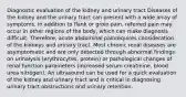 Diagnostic evaluation of the kidney and urinary tract Diseases of the kidney and the urinary tract can present with a wide array of symptoms. In addition to flank or groin pain, referred pain may occur in other regions of the body, which can make diagnosis difficult. Therefore, acute abdominal painrequires consideration of the kidneys and urinary tract. Most chronic renal diseases are asymptomatic and are only detected through abnormal findings on urinalysis (erythrocytes, protein) or pathological changes of renal function parameters (increased serum creatinine, blood urea nitrogen). An ultrasound can be used for a quick evaluation of the kidney and urinary tract and is critical in diagnosing urinary tract obstructions and urinary retention.