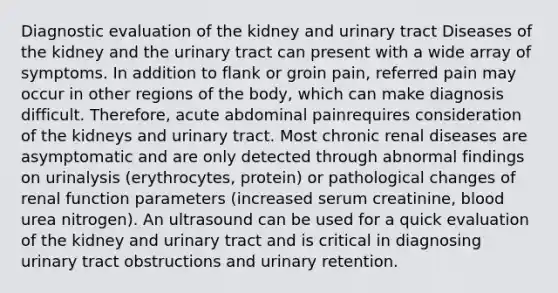 Diagnostic evaluation of the kidney and urinary tract Diseases of the kidney and the urinary tract can present with a wide array of symptoms. In addition to flank or groin pain, referred pain may occur in other regions of the body, which can make diagnosis difficult. Therefore, acute abdominal painrequires consideration of the kidneys and urinary tract. Most chronic renal diseases are asymptomatic and are only detected through abnormal findings on urinalysis (erythrocytes, protein) or pathological changes of renal function parameters (increased serum creatinine, blood urea nitrogen). An ultrasound can be used for a quick evaluation of the kidney and urinary tract and is critical in diagnosing urinary tract obstructions and urinary retention.