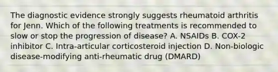 The diagnostic evidence strongly suggests rheumatoid arthritis for Jenn. Which of the following treatments is recommended to slow or stop the progression of disease? A. NSAIDs B. COX-2 inhibitor C. Intra-articular corticosteroid injection D. Non-biologic disease-modifying anti-rheumatic drug (DMARD)