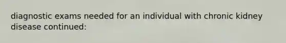 diagnostic exams needed for an individual with chronic kidney disease continued: