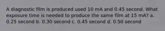 A diagnostic film is produced used 10 mA and 0.45 second. What exposure time is needed to produce the same film at 15 mA? a. 0.25 second b. 0.30 second c. 0.45 second d. 0.50 second