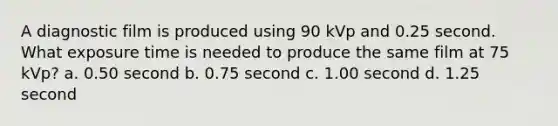 A diagnostic film is produced using 90 kVp and 0.25 second. What exposure time is needed to produce the same film at 75 kVp? a. 0.50 second b. 0.75 second c. 1.00 second d. 1.25 second