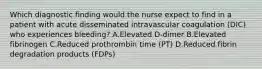 Which diagnostic finding would the nurse expect to find in a patient with acute disseminated intravascular coagulation (DIC) who experiences bleeding? A.Elevated D-dimer B.Elevated fibrinogen C.Reduced prothrombin time (PT) D.Reduced fibrin degradation products (FDPs)