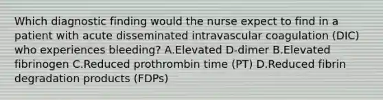 Which diagnostic finding would the nurse expect to find in a patient with acute disseminated intravascular coagulation (DIC) who experiences bleeding? A.Elevated D-dimer B.Elevated fibrinogen C.Reduced prothrombin time (PT) D.Reduced fibrin degradation products (FDPs)