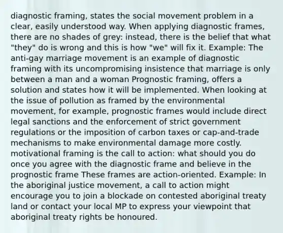 diagnostic framing, states the social movement problem in a clear, easily understood way. When applying diagnostic frames, there are no shades of grey: instead, there is the belief that what "they" do is wrong and this is how "we" will fix it. Example: The anti-gay marriage movement is an example of diagnostic framing with its uncompromising insistence that marriage is only between a man and a woman Prognostic framing, offers a solution and states how it will be implemented. When looking at the issue of pollution as framed by the environmental movement, for example, prognostic frames would include direct legal sanctions and the enforcement of strict government regulations or the imposition of carbon taxes or cap-and-trade mechanisms to make environmental damage more costly. motivational framing is the call to action: what should you do once you agree with the diagnostic frame and believe in the prognostic frame These frames are action-oriented. Example: In the aboriginal justice movement, a call to action might encourage you to join a blockade on contested aboriginal treaty land or contact your local MP to express your viewpoint that aboriginal treaty rights be honoured.