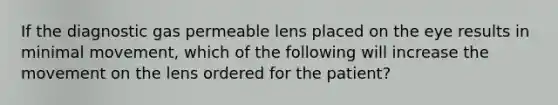 If the diagnostic gas permeable lens placed on the eye results in minimal movement, which of the following will increase the movement on the lens ordered for the patient?