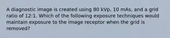 A diagnostic image is created using 80 kVp, 10 mAs, and a grid ratio of 12:1. Which of the following exposure techniques would maintain exposure to the image receptor when the grid is removed?