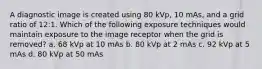 A diagnostic image is created using 80 kVp, 10 mAs, and a grid ratio of 12:1. Which of the following exposure techniques would maintain exposure to the image receptor when the grid is removed? a. 68 kVp at 10 mAs b. 80 kVp at 2 mAs c. 92 kVp at 5 mAs d. 80 kVp at 50 mAs