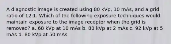 A diagnostic image is created using 80 kVp, 10 mAs, and a grid ratio of 12:1. Which of the following exposure techniques would maintain exposure to the image receptor when the grid is removed? a. 68 kVp at 10 mAs b. 80 kVp at 2 mAs c. 92 kVp at 5 mAs d. 80 kVp at 50 mAs