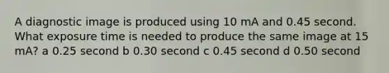 A diagnostic image is produced using 10 mA and 0.45 second. What exposure time is needed to produce the same image at 15 mA? a 0.25 second b 0.30 second c 0.45 second d 0.50 second