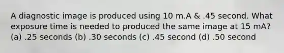 A diagnostic image is produced using 10 m.A & .45 second. What exposure time is needed to produced the same image at 15 mA? (a) .25 seconds (b) .30 seconds (c) .45 second (d) .50 second