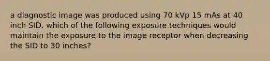 a diagnostic image was produced using 70 kVp 15 mAs at 40 inch SID. which of the following exposure techniques would maintain the exposure to the image receptor when decreasing the SID to 30 inches?